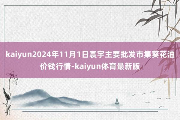 kaiyun2024年11月1日寰宇主要批发市集葵花油价钱行情-kaiyun体育最新版