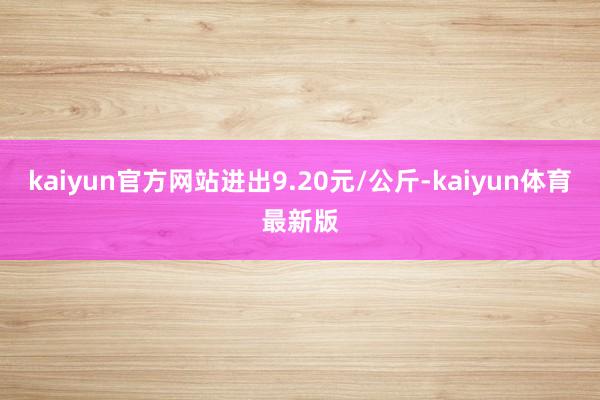 kaiyun官方网站进出9.20元/公斤-kaiyun体育最新版