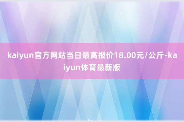 kaiyun官方网站当日最高报价18.00元/公斤-kaiyun体育最新版