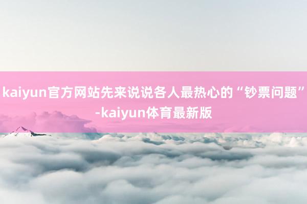 kaiyun官方网站先来说说各人最热心的“钞票问题”-kaiyun体育最新版