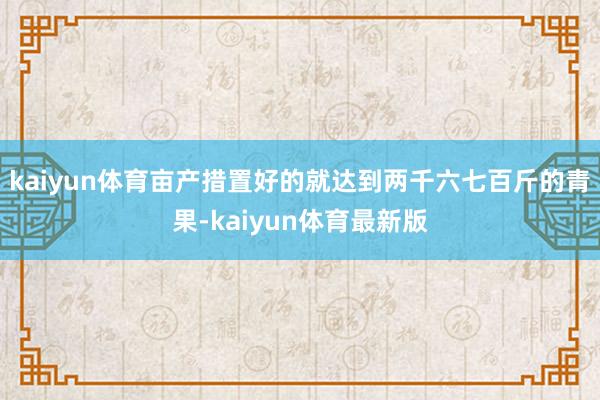 kaiyun体育亩产措置好的就达到两千六七百斤的青果-kaiyun体育最新版