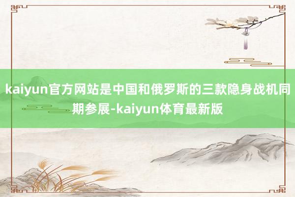 kaiyun官方网站是中国和俄罗斯的三款隐身战机同期参展-kaiyun体育最新版