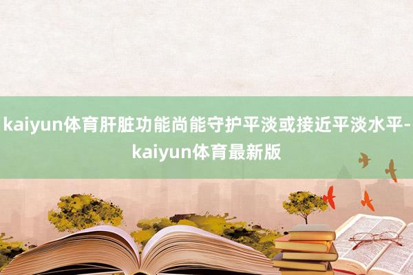 kaiyun体育肝脏功能尚能守护平淡或接近平淡水平-kaiyun体育最新版