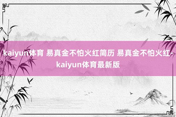 kaiyun体育 易真金不怕火红简历 易真金不怕火红-kaiyun体育最新版