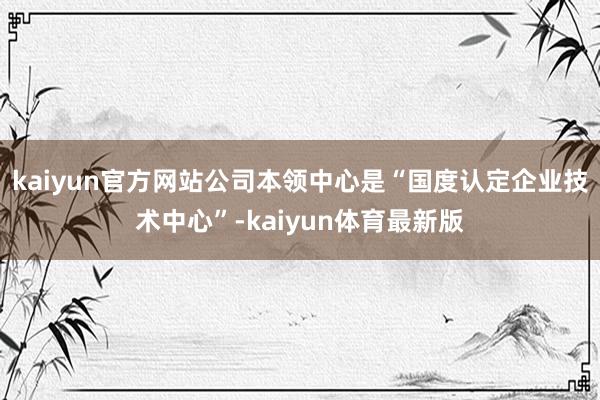 kaiyun官方网站公司本领中心是“国度认定企业技术中心”-kaiyun体育最新版