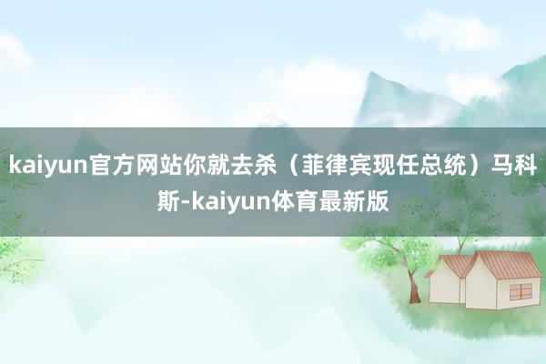 kaiyun官方网站你就去杀（菲律宾现任总统）马科斯-kaiyun体育最新版