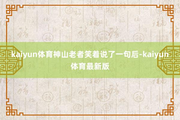 kaiyun体育神山老者笑着说了一句后-kaiyun体育最新版