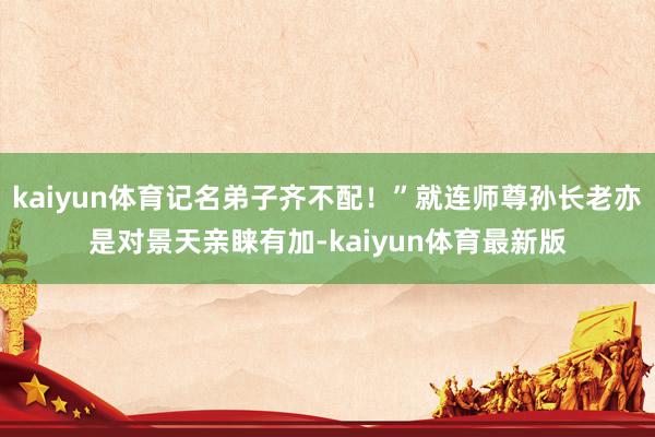 kaiyun体育记名弟子齐不配！”就连师尊孙长老亦是对景天亲睐有加-kaiyun体育最新版