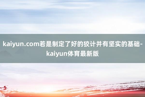 kaiyun.com若是制定了好的狡计并有坚实的基础-kaiyun体育最新版