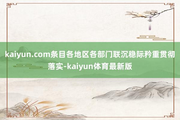 kaiyun.com条目各地区各部门联沉稳际矜重贯彻落实-kaiyun体育最新版