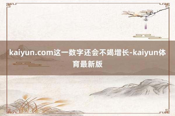 kaiyun.com这一数字还会不竭增长-kaiyun体育最新版