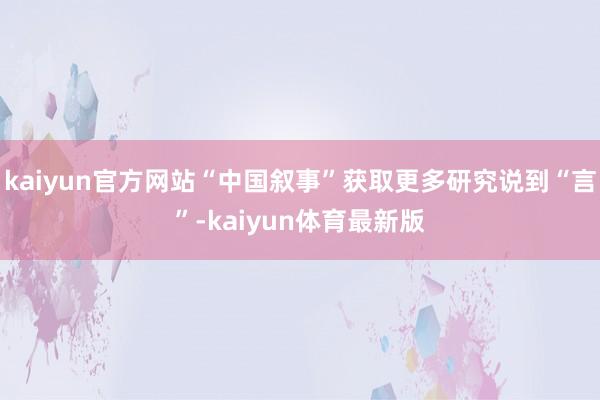 kaiyun官方网站“中国叙事”获取更多研究说到“言”-kaiyun体育最新版