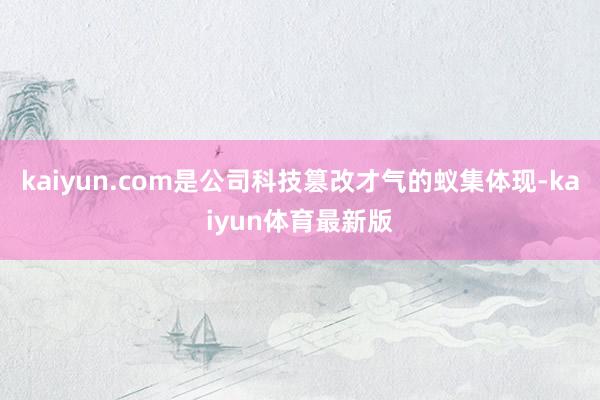 kaiyun.com是公司科技篡改才气的蚁集体现-kaiyun体育最新版