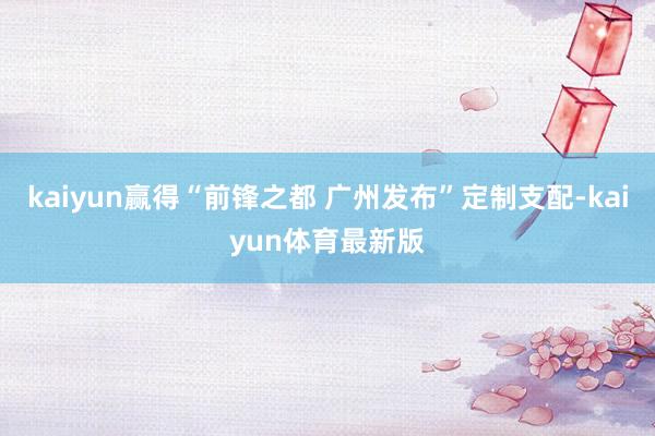 kaiyun赢得“前锋之都 广州发布”定制支配-kaiyun体育最新版