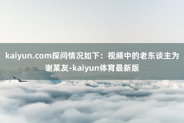 kaiyun.com探问情况如下：视频中的老东谈主为谢某友-kaiyun体育最新版