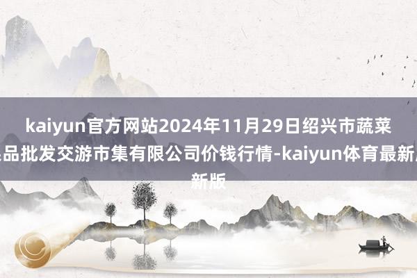 kaiyun官方网站2024年11月29日绍兴市蔬菜果品批发交游市集有限公司价钱行情-kaiyun体育最新版