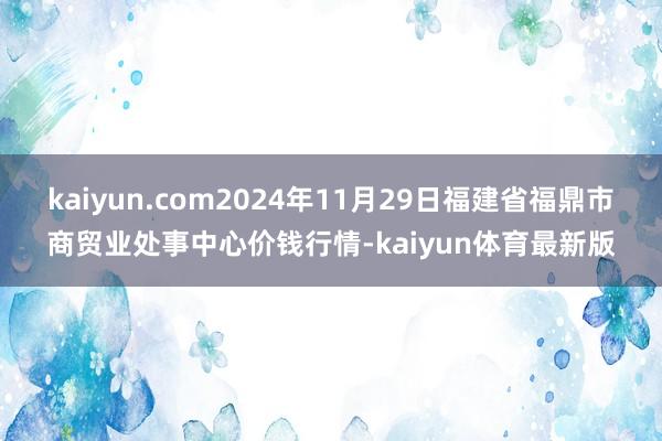 kaiyun.com2024年11月29日福建省福鼎市商贸业处事中心价钱行情-kaiyun体育最新版