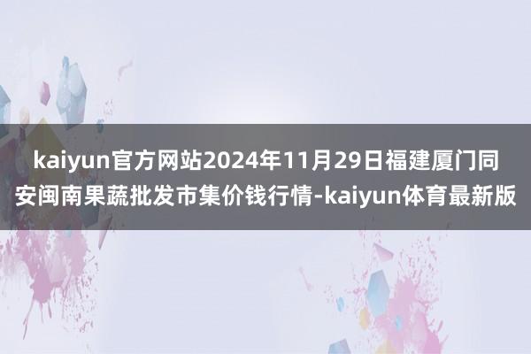 kaiyun官方网站2024年11月29日福建厦门同安闽南果蔬批发市集价钱行情-kaiyun体育最新版