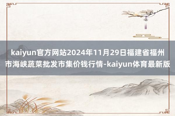 kaiyun官方网站2024年11月29日福建省福州市海峡蔬菜批发市集价钱行情-kaiyun体育最新版