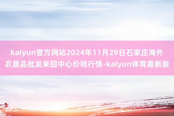 kaiyun官方网站2024年11月29日石家庄海外农居品批发来回中心价钱行情-kaiyun体育最新版