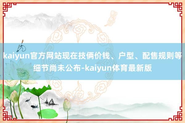 kaiyun官方网站现在技俩价钱、户型、配售规则等细节尚未公布-kaiyun体育最新版