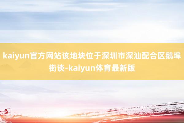 kaiyun官方网站该地块位于深圳市深汕配合区鹅埠街谈-kaiyun体育最新版