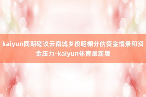 kaiyun同期磋议云南城乡投昭棚分的资金情景和资金压力-kaiyun体育最新版