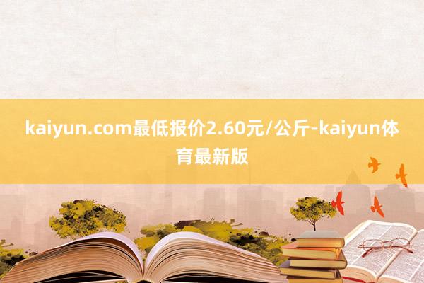 kaiyun.com最低报价2.60元/公斤-kaiyun体育最新版