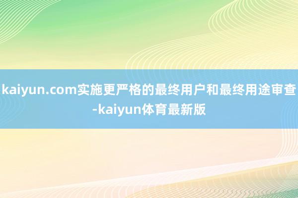 kaiyun.com实施更严格的最终用户和最终用途审查-kaiyun体育最新版