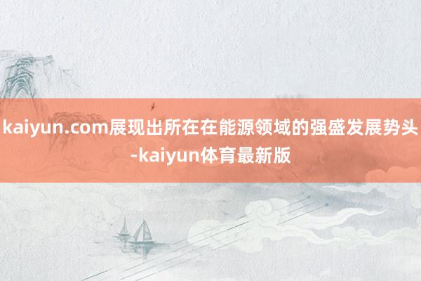 kaiyun.com展现出所在在能源领域的强盛发展势头-kaiyun体育最新版