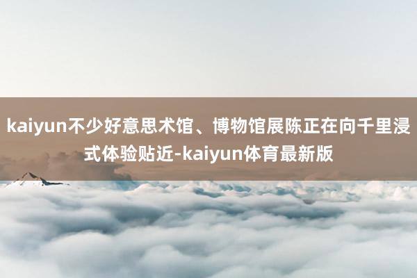 kaiyun不少好意思术馆、博物馆展陈正在向千里浸式体验贴近-kaiyun体育最新版