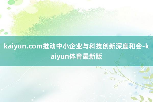 kaiyun.com推动中小企业与科技创新深度和会-kaiyun体育最新版