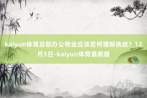 kaiyun体育总部办公物业应该若何理睬挑战？　　12月5日-kaiyun体育最新版