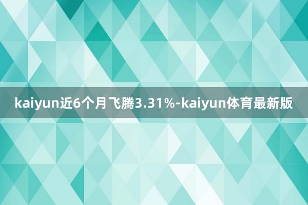 kaiyun近6个月飞腾3.31%-kaiyun体育最新版