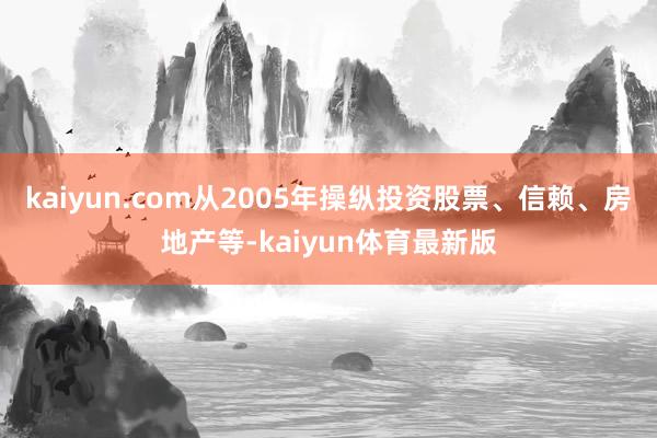 kaiyun.com从2005年操纵投资股票、信赖、房地产等-kaiyun体育最新版