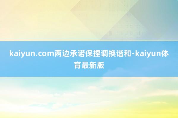 kaiyun.com两边承诺保捏调换谐和-kaiyun体育最新版