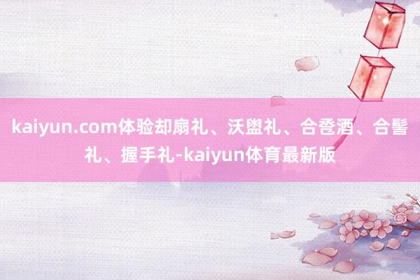 kaiyun.com体验却扇礼、沃盥礼、合卺酒、合髻礼、握手礼-kaiyun体育最新版