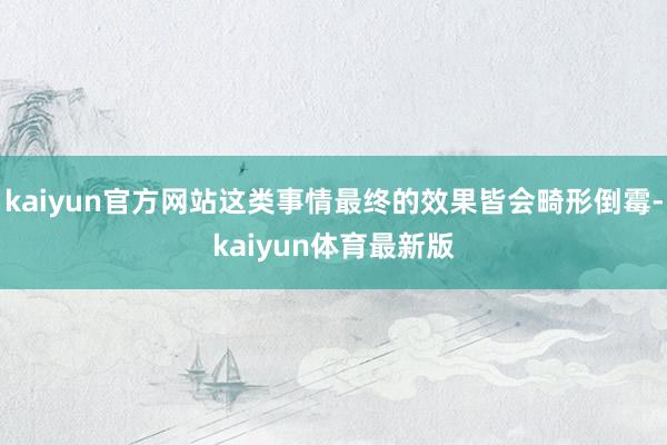 kaiyun官方网站这类事情最终的效果皆会畸形倒霉-kaiyun体育最新版