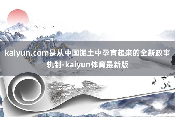 kaiyun.com是从中国泥土中孕育起来的全新政事轨制-kaiyun体育最新版