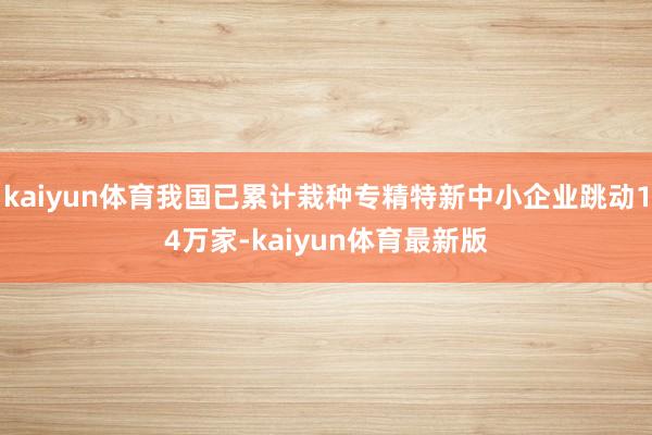 kaiyun体育我国已累计栽种专精特新中小企业跳动14万家-kaiyun体育最新版