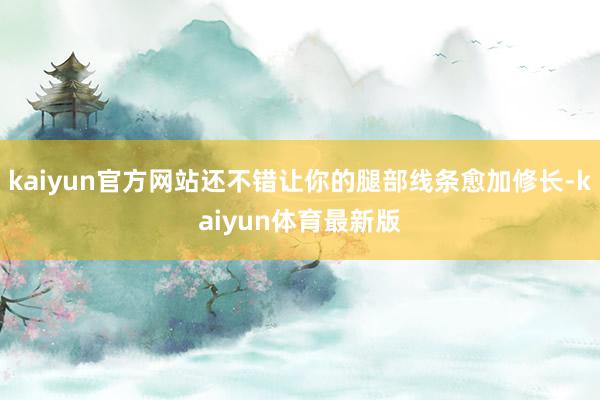 kaiyun官方网站还不错让你的腿部线条愈加修长-kaiyun体育最新版