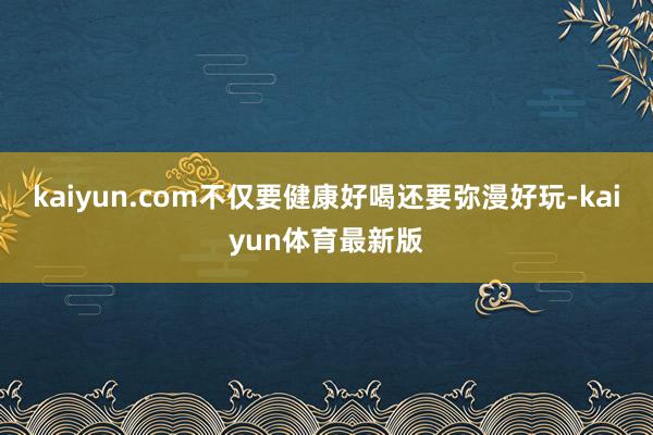 kaiyun.com不仅要健康好喝还要弥漫好玩-kaiyun体育最新版