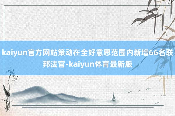 kaiyun官方网站策动在全好意思范围内新增66名联邦法官-kaiyun体育最新版