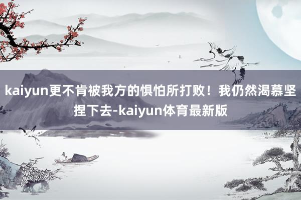 kaiyun更不肯被我方的惧怕所打败！我仍然渴慕坚捏下去-kaiyun体育最新版