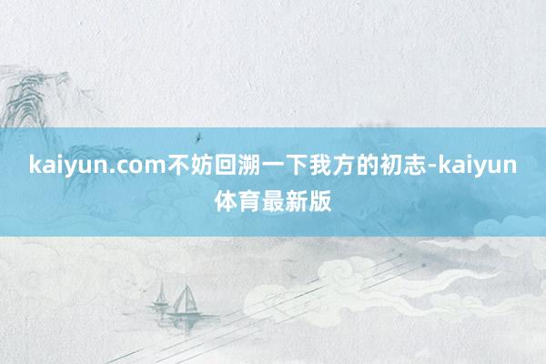 kaiyun.com不妨回溯一下我方的初志-kaiyun体育最新版