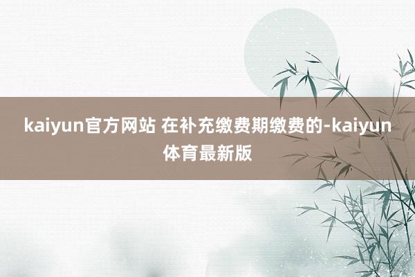 kaiyun官方网站 在补充缴费期缴费的-kaiyun体育最新版