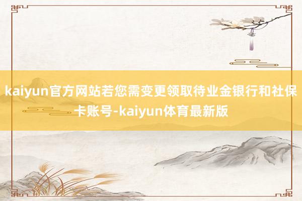 kaiyun官方网站若您需变更领取待业金银行和社保卡账号-kaiyun体育最新版