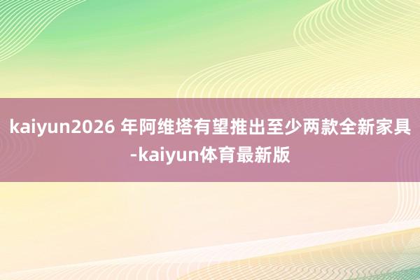 kaiyun2026 年阿维塔有望推出至少两款全新家具-kaiyun体育最新版