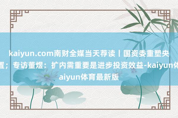 kaiyun.com南财全媒当天荐读丨国资委重塑央企市值措置；专访董煜：扩内需重要是进步投资效益-kaiyun体育最新版