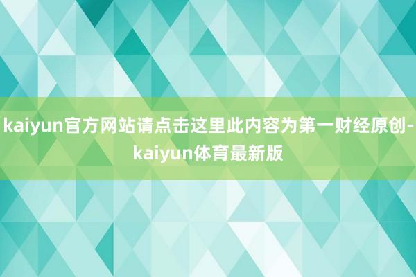 kaiyun官方网站请点击这里此内容为第一财经原创-kaiyun体育最新版